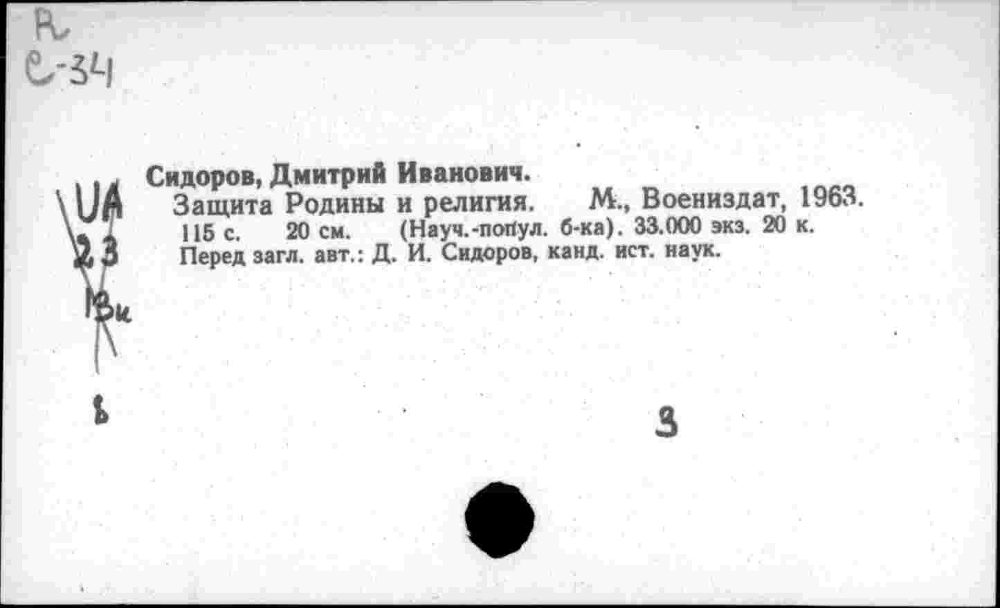 ﻿к е-5Ч
Сидоров, Дмитрий Иванович.
Защита Родины и религия. М., Воениздат, 1963.
115 с. 20 см. (Науч.-пойул. б-ка). 33.000 экз. 20 к.
Перед загл. авт.: Д. И. Сидоров, канд. ист. наук.